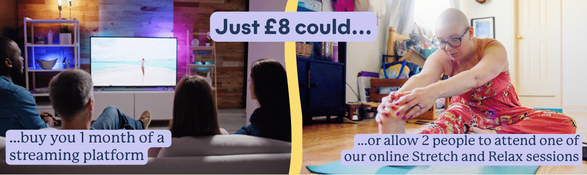 Just £8 could buy you 1 month of a streaming platform, or allow 2 people to attend one of our online Stretch and Relax sessions.