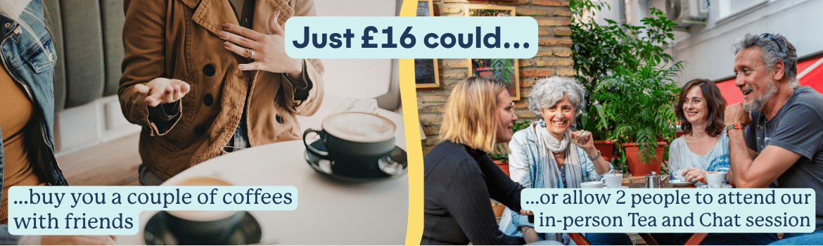 Just £16 could buy you a couple of coffees with friends, or allow 2 people to attend our in-person Tea and Chat session.