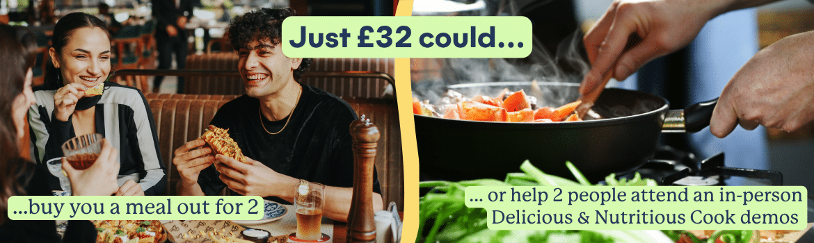 Just £32 could buy you a meal out for 2, or help 2 people attend an in-person Delicious and Nutritious Cook demo.